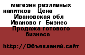 магазин разливных напитков › Цена ­ 250 000 - Ивановская обл., Иваново г. Бизнес » Продажа готового бизнеса   
